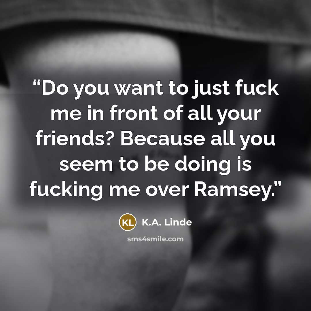 “Do you want to just fuck me in front of all your friends? Because all you seem to be doing is fucking me over Ramsey.” quote by K.A. Linde