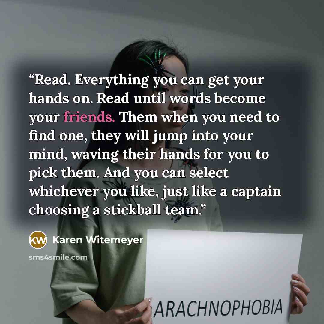 “Read. Everything you can get your hands on. Read until words become your friends. Them when you need to find one, they will jump into your mind, waving their hands for you to pick them. And you can select whichever you like, just like a captain choosing a stickball team.” quote by Karen Witemeyer