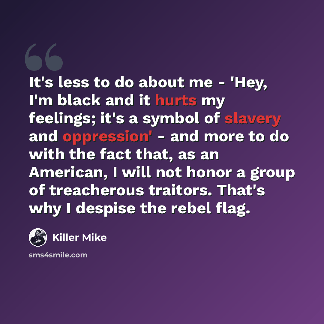 “It's less to do about me - 'Hey, I'm black and it hurts my feelings; it's a symbol of slavery and oppression' - and more to do with the fact that, as an American, I will not honor a group of treacherous traitors. That's why I despise the rebel flag.” quote by Killer Mike