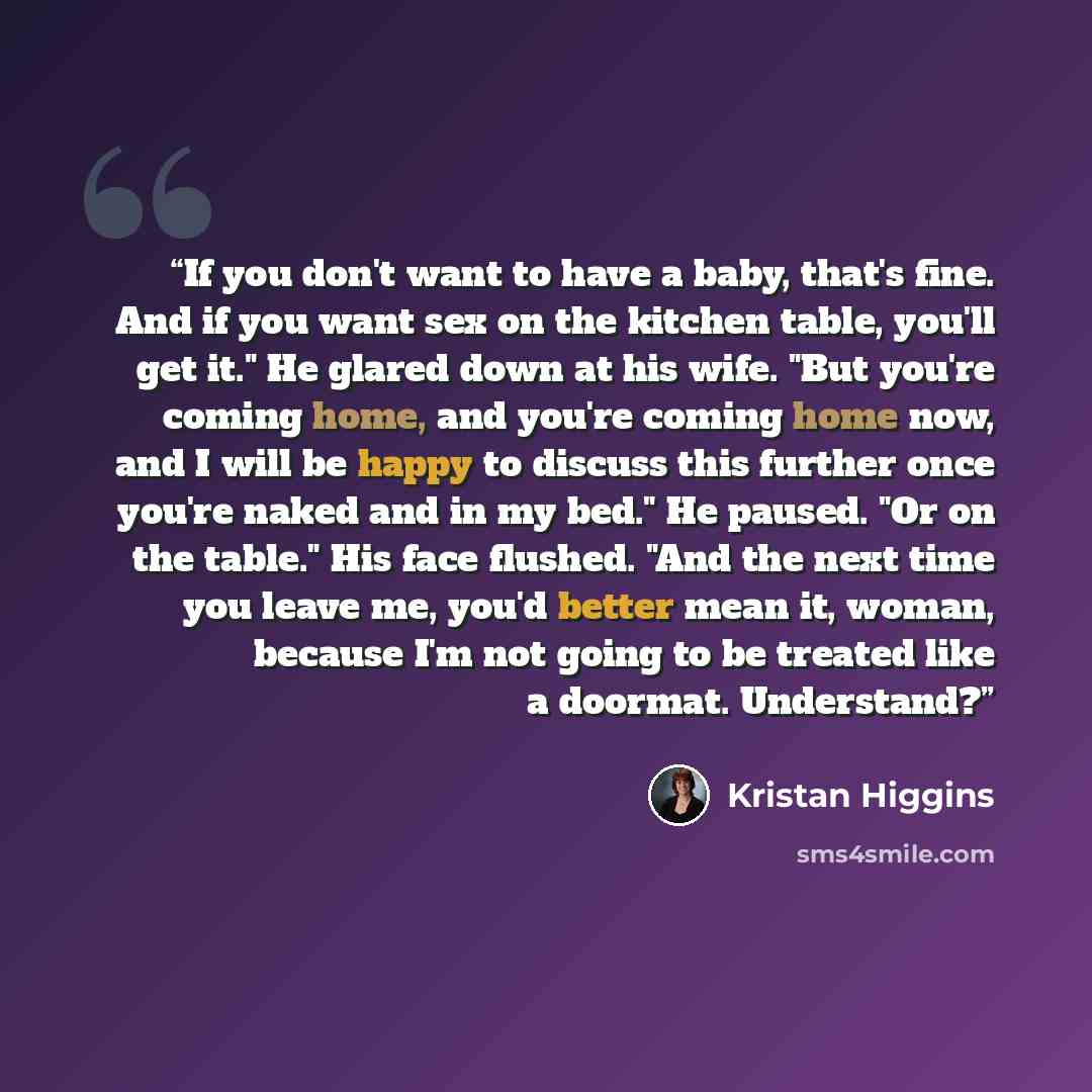“If you don't want to have a baby, that's fine. And if you want sex on the kitchen table, you'll get it." He glared down at his wife. "But you're coming home, and you're coming home now, and I will be happy to discuss this further once you're naked and in my bed." He paused. "Or on the table." His…” quote by Kristan Higgins
