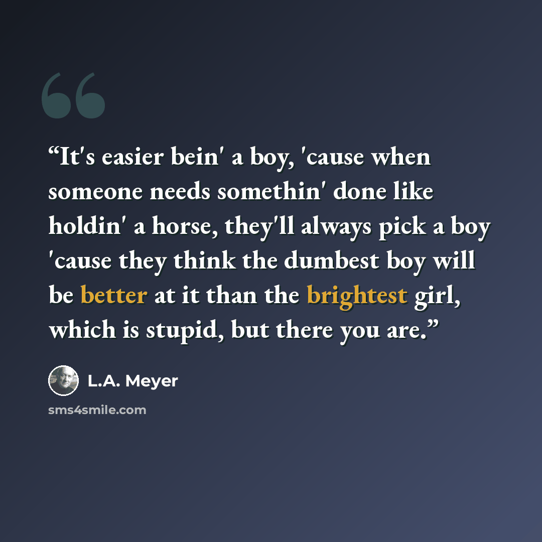 “It's easier bein' a boy, 'cause when someone needs somethin' done like holdin' a horse, they'll always pick a boy 'cause they think the dumbest boy will be better at it than the brightest girl, which is stupid, but there you are.” quote by L.A. Meyer