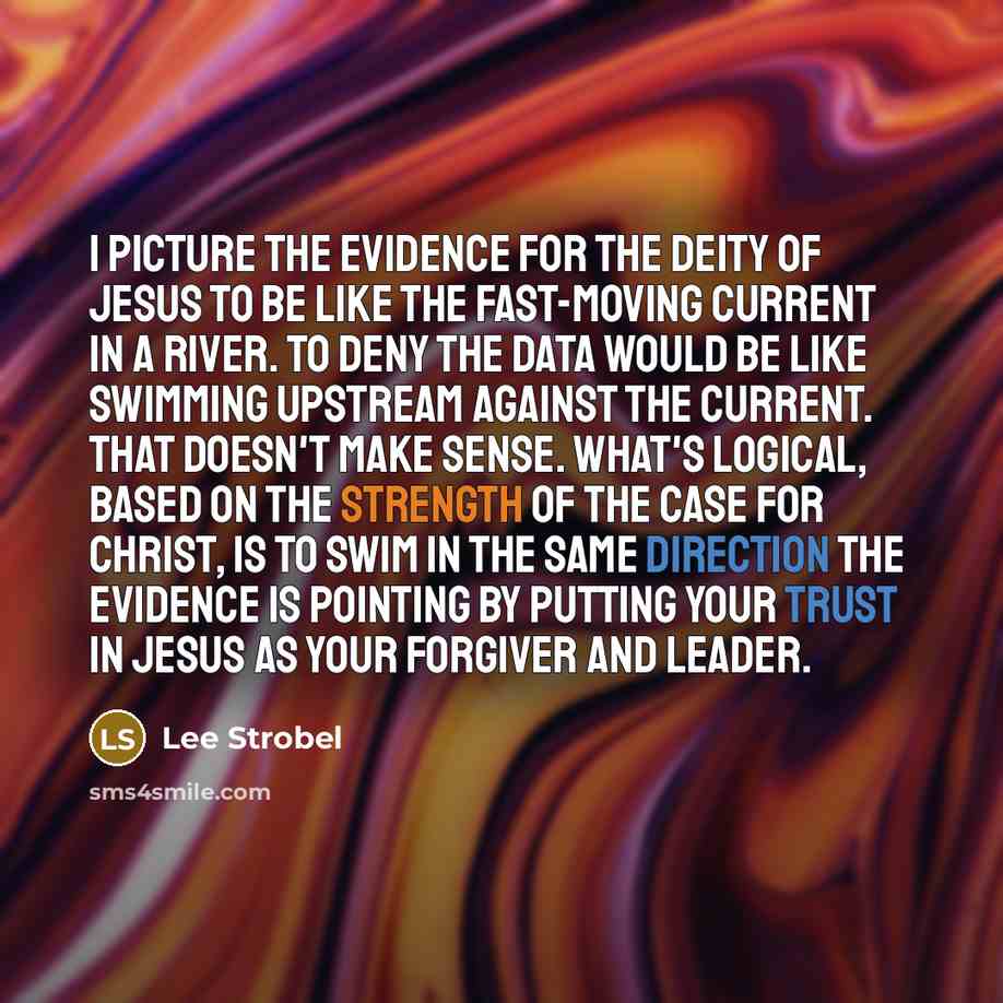“I picture the evidence for the deity of Jesus to be like the fast-moving current in a river. To deny the data would be like swimming upstream against the current. That doesn't make sense. What's logical, based on the strength of the case for Christ, is to swim in the same direction the evidence is…” quote by Lee Strobel