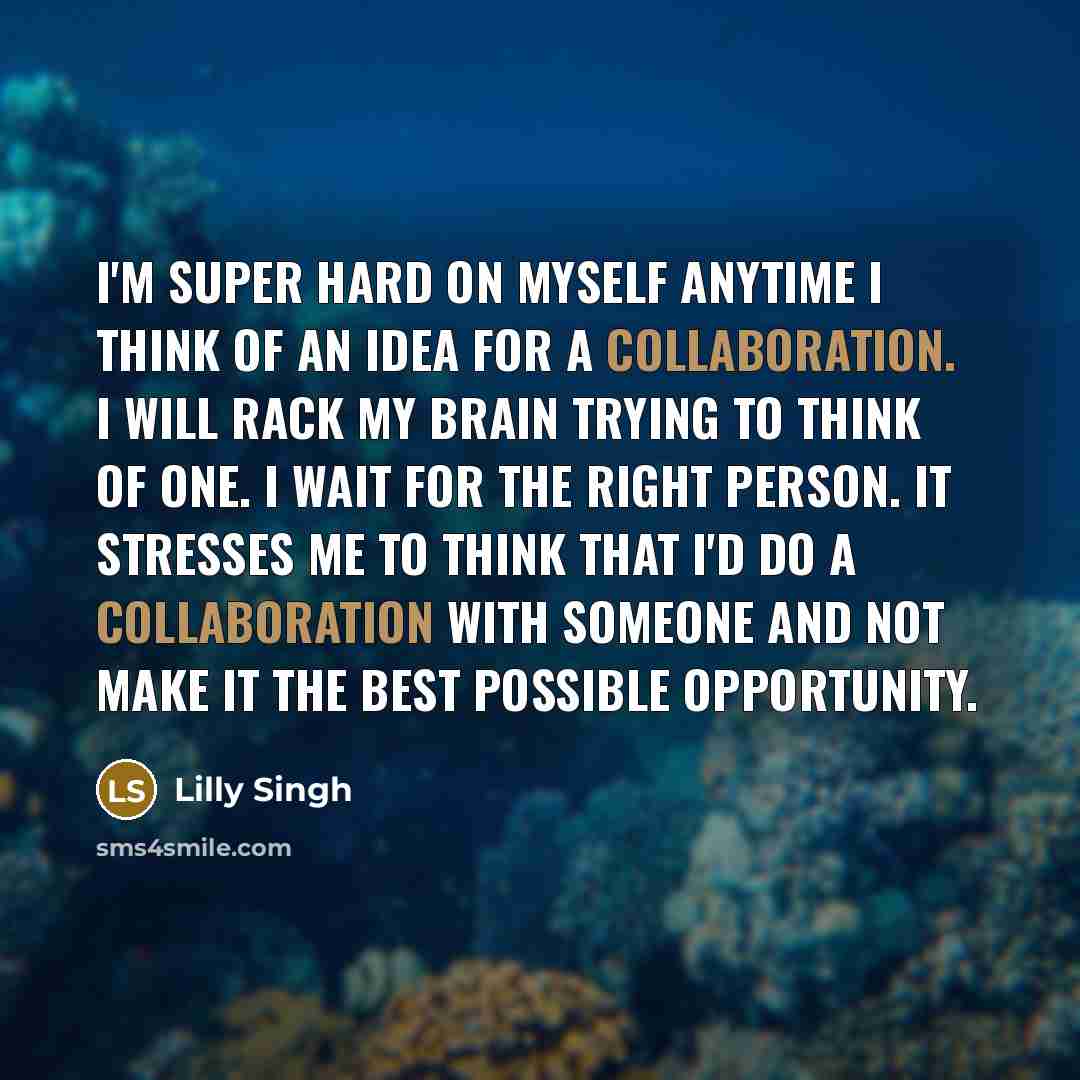“I'm super hard on myself anytime I think of an idea for a collaboration. I will rack my brain trying to think of one. I wait for the right person. It stresses me to think that I'd do a collaboration with someone and not make it the best possible opportunity.” quote by Lilly Singh
