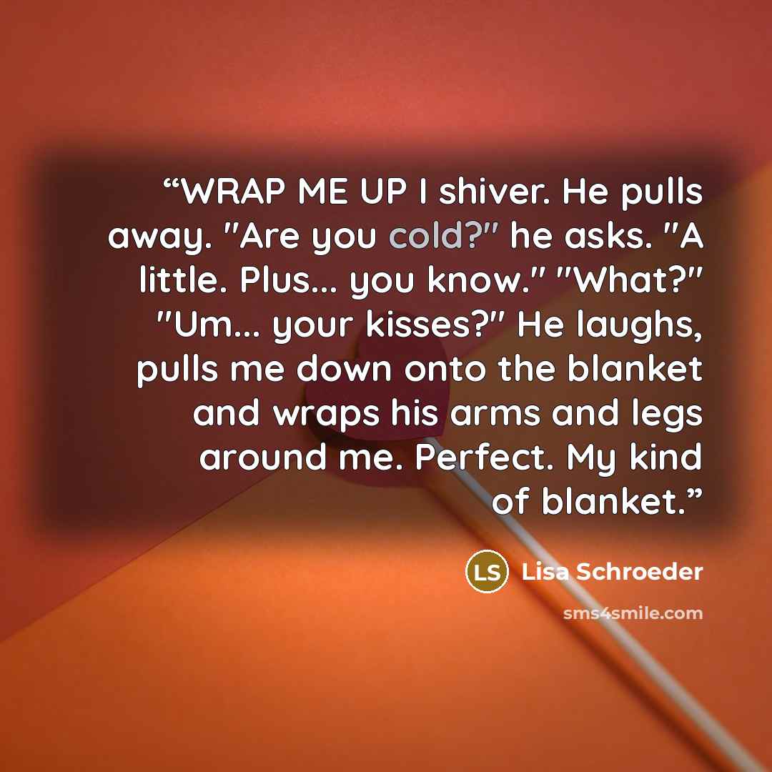 “WRAP ME UP I shiver. He pulls away. "Are you cold?" he asks. "A little. Plus... you know." "What?" "Um... your kisses?" He laughs, pulls me down onto the blanket and wraps his arms and legs around me. Perfect. My kind of blanket.” quote by Lisa Schroeder