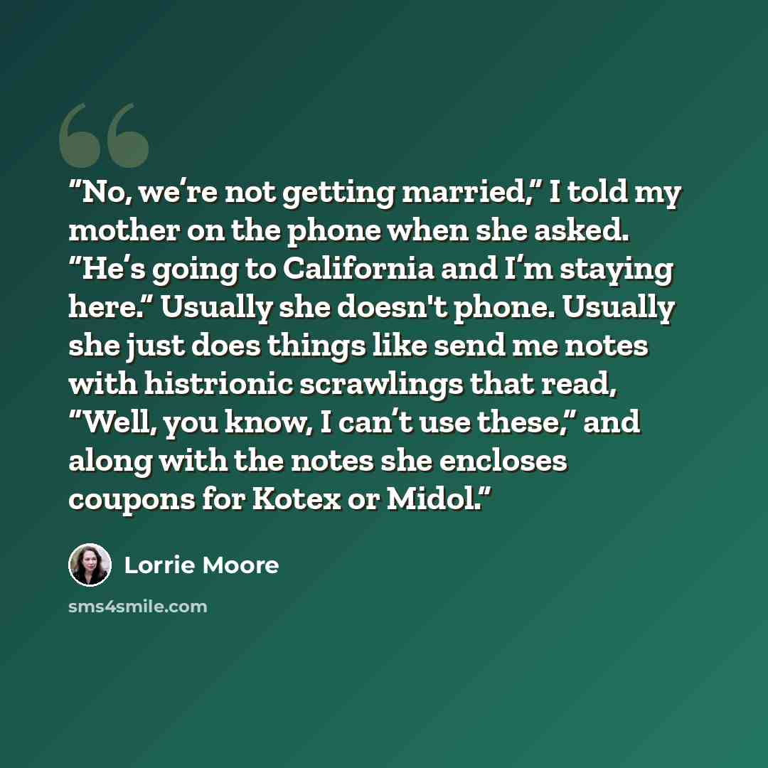 “No, we’re not getting married,” I told my mother on the phone when she asked. “He’s going to California and I’m staying here.” Usually she doesn't phone. Usually she just does things like send me notes with histrionic scrawlings that read, “Well, you know, I can’t use these,” and along with the…” quote by Lorrie Moore