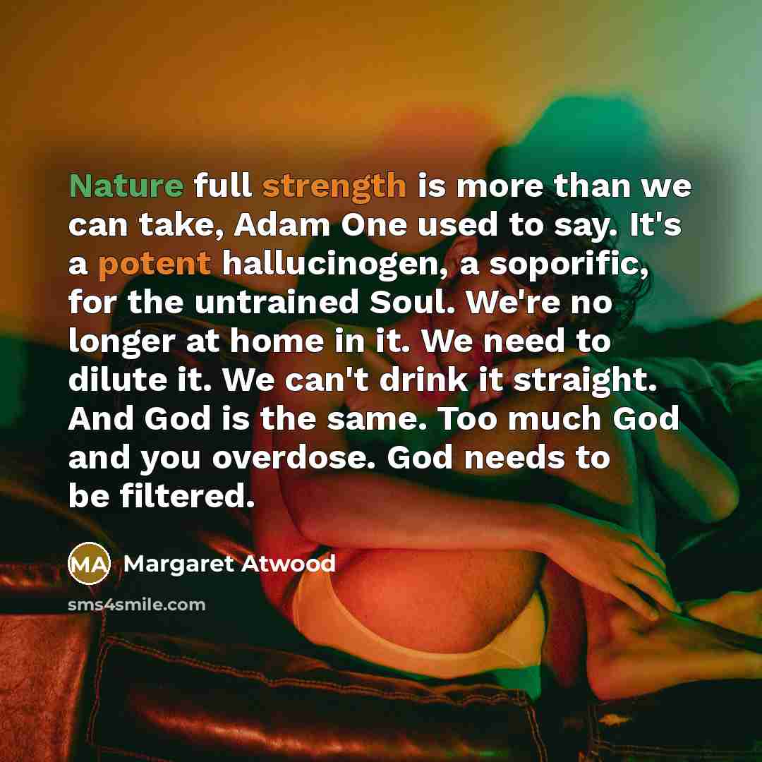 “Nature full strength is more than we can take, Adam One used to say. It's a potent hallucinogen, a soporific, for the untrained Soul. We're no longer at home in it. We need to dilute it. We can't drink it straight. And God is the same. Too much God and you overdose. God needs to be filtered.” quote by Margaret Atwood