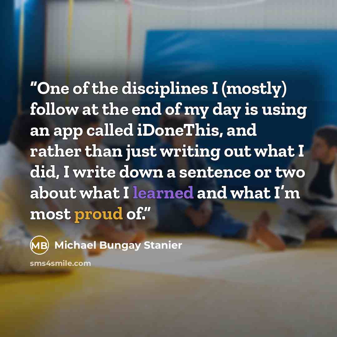 “One of the disciplines I (mostly) follow at the end of my day is using an app called iDoneThis, and rather than just writing out what I did, I write down a sentence or two about what I learned and what I’m most proud of.” quote by Michael Bungay Stanier
