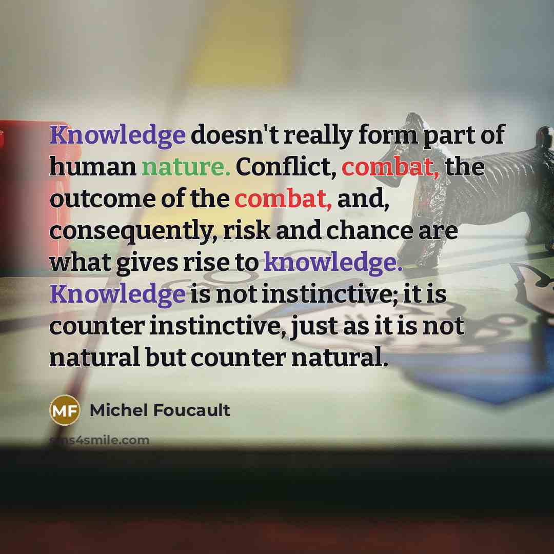 “Knowledge doesn't really form part of human nature. Conflict, combat, the outcome of the combat, and, consequently, risk and chance are what gives rise to knowledge. Knowledge is not instinctive; it is counter instinctive, just as it is not natural but counter natural.” quote by Michel Foucault