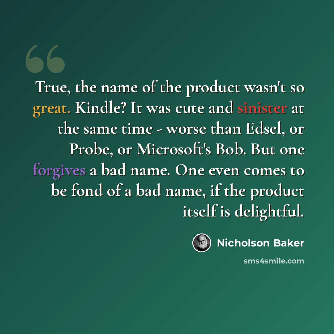 “True, the name of the product wasn't so great. Kindle? It was cute and sinister at the same time - worse than Edsel, or Probe, or Microsoft's Bob. But one forgives a bad name. One even comes to be fond of a bad name, if the product itself is delightful.” quote by Nicholson Baker