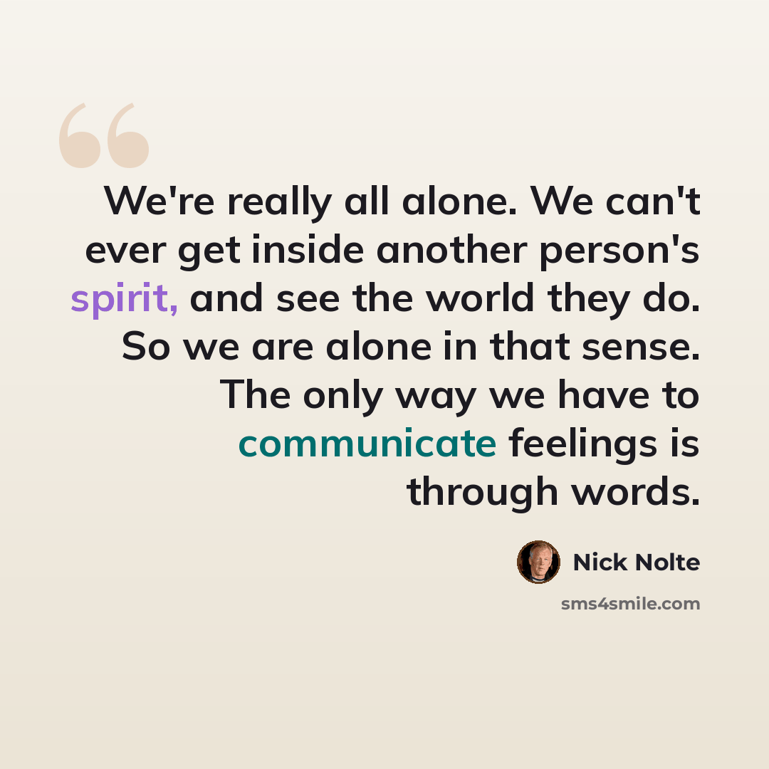 “We're really all alone. We can't ever get inside another person's spirit, and see the world they do. So we are alone in that sense. The only way we have to communicate feelings is through words.” quote by Nick Nolte