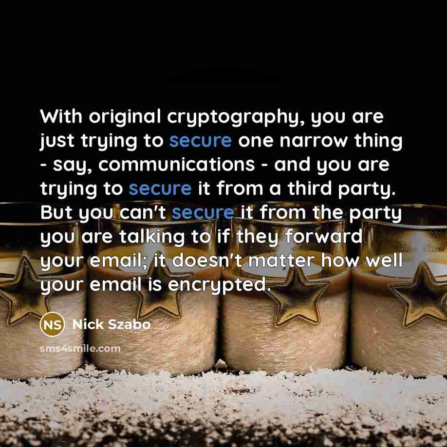 “With original cryptography, you are just trying to secure one narrow thing - say, communications - and you are trying to secure it from a third party. But you can't secure it from the party you are talking to if they forward your email; it doesn't matter how well your email is encrypted.” quote by Nick Szabo