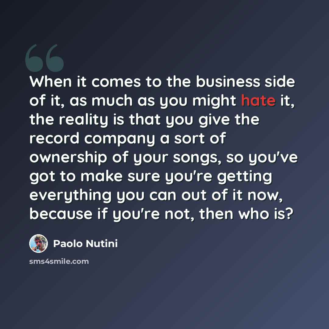 “When it comes to the business side of it, as much as you might hate it, the reality is that you give the record company a sort of ownership of your songs, so you've got to make sure you're getting everything you can out of it now, because if you're not, then who is?” quote by Paolo Nutini
