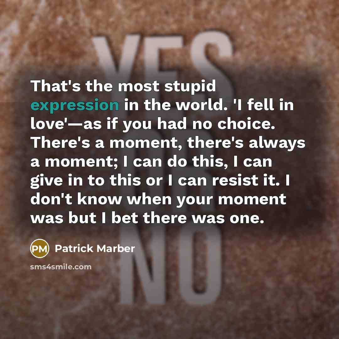 “That's the most stupid expression in the world. 'I fell in love'—as if you had no choice. There's a moment, there's always a moment; I can do this, I can give in to this or I can resist it. I don't know when your moment was but I bet there was one.” quote by Patrick Marber
