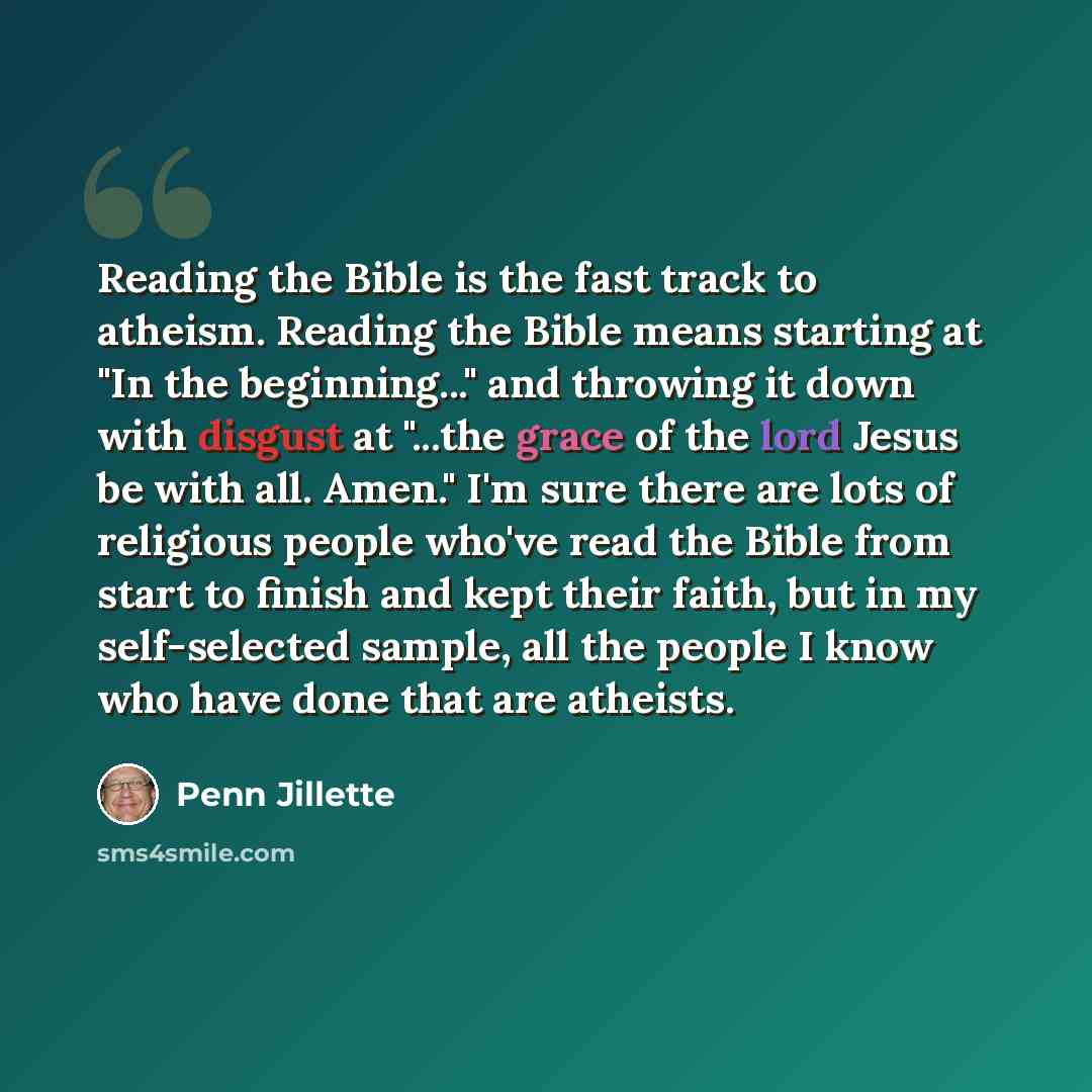 “Reading the Bible is the fast track to atheism. Reading the Bible means starting at "In the beginning..." and throwing it down with disgust at "...the grace of the lord Jesus be with all. Amen." I'm sure there are lots of religious people who've read the Bible from start to finish and kept their…” quote by Penn Jillette