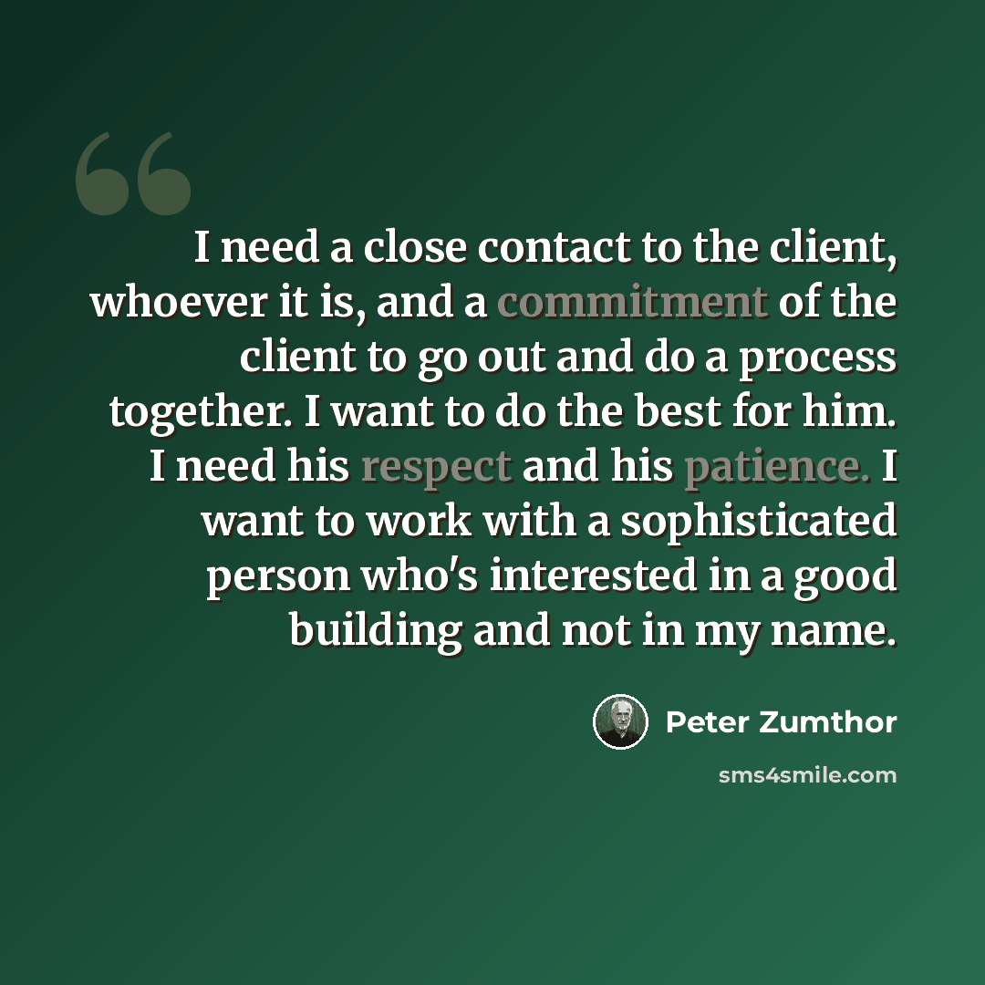 “I need a close contact to the client, whoever it is, and a commitment of the client to go out and do a process together. I want to do the best for him. I need his respect and his patience. I want to work with a sophisticated person who's interested in a good building and not in my name.” quote by Peter Zumthor