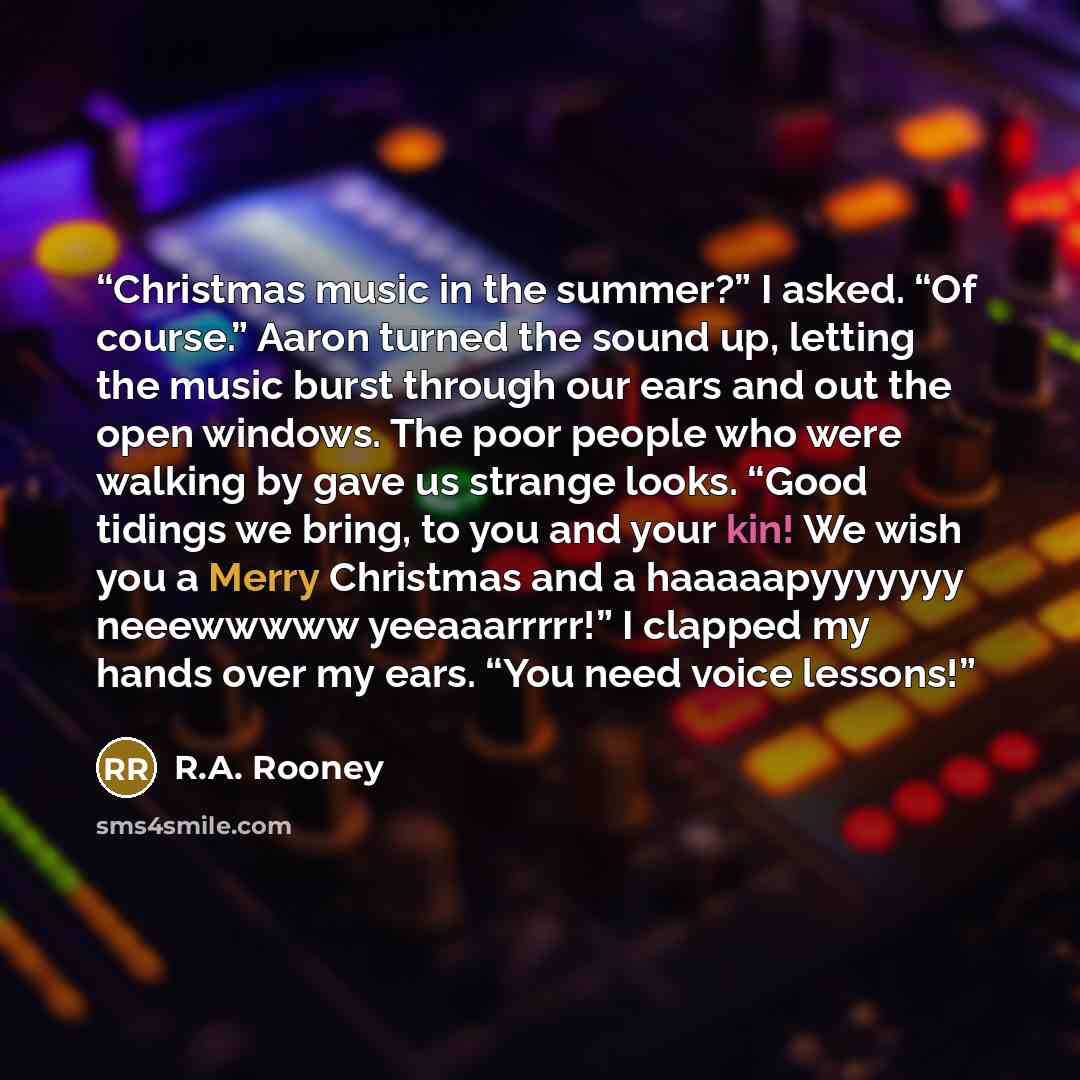 “Christmas music in the summer?” I asked. “Of course.” Aaron turned the sound up, letting the music burst through our ears and out the open windows. The poor people who were walking by gave us strange looks. “Good tidings we bring, to you and your kin! We wish you a Merry Christmas and a…” quote by R.A. Rooney