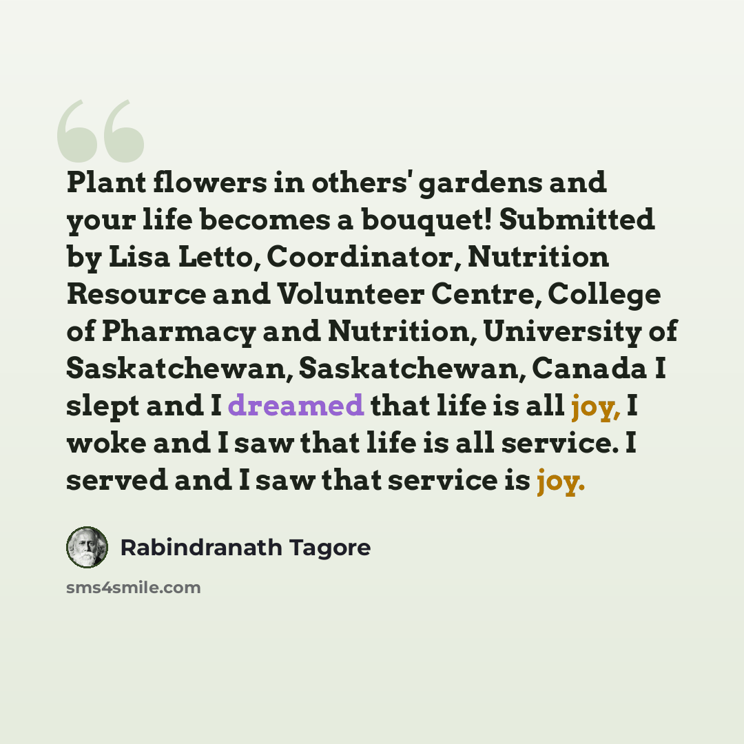 “Plant flowers in others' gardens and your life becomes a bouquet! Submitted by Lisa Letto, Coordinator, Nutrition Resource and Volunteer Centre, College of Pharmacy and Nutrition, University of Saskatchewan, Saskatchewan, Canada I slept and I dreamed that life is all joy, I woke and I saw that…” quote by Rabindranath Tagore