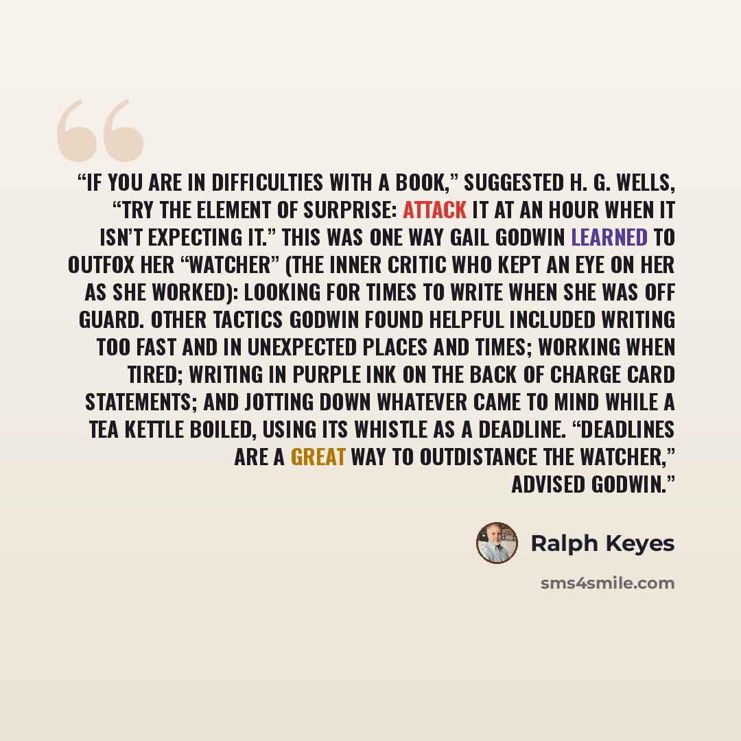 “If you are in difficulties with a book,” suggested H. G. Wells, “try the element of surprise: attack it at an hour when it isn’t expecting it.” This was one way Gail Godwin learned to outfox her “watcher” (the inner critic who kept an eye on her as she worked): looking for times to write when she…” quote by Ralph Keyes
