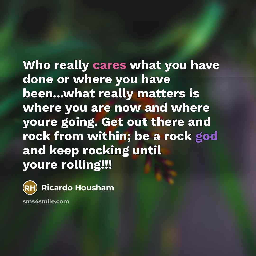 “Who really cares what you have done or where you have been...what really matters is where you are now and where youre going. Get out there and rock from within; be a rock god and keep rocking until youre rolling!!!” quote by Ricardo Housham