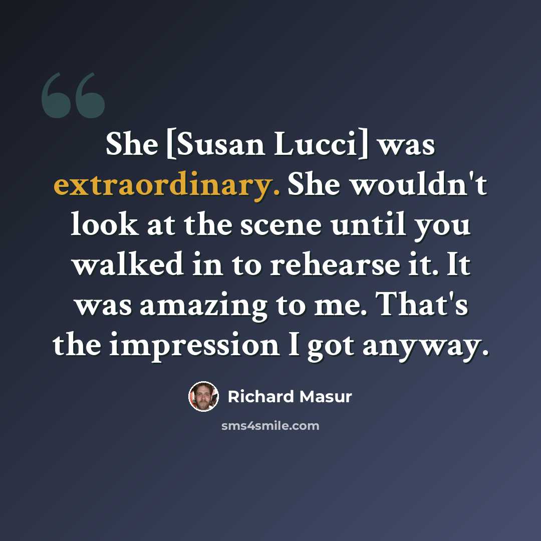 “She [Susan Lucci] was extraordinary. She wouldn't look at the scene until you walked in to rehearse it. It was amazing to me. That's the impression I got anyway.” quote by Richard Masur