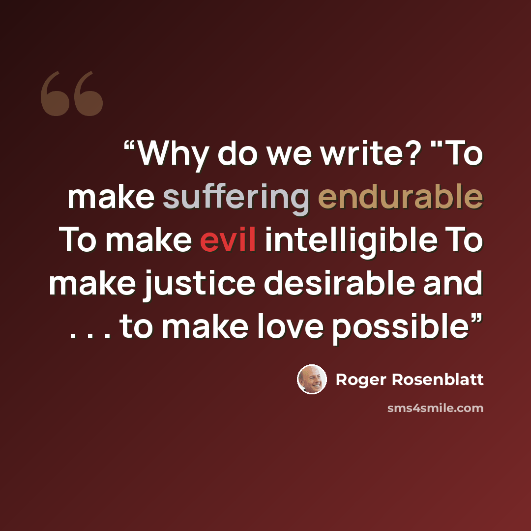 “Why do we write? "To make suffering endurable To make evil intelligible To make justice desirable and . . . to make love possible” quote by Roger Rosenblatt
