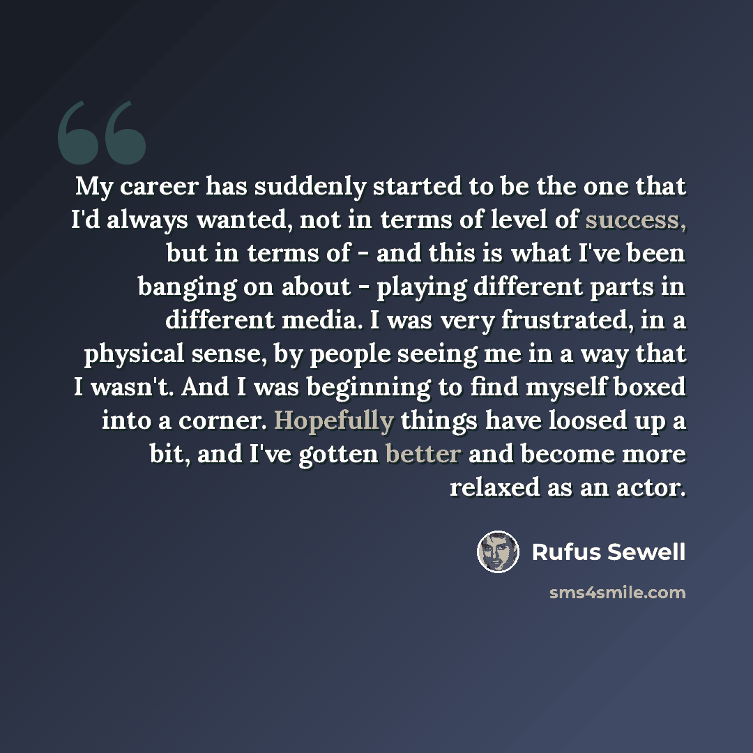 “My career has suddenly started to be the one that I'd always wanted, not in terms of level of success, but in terms of - and this is what I've been banging on about - playing different parts in different media. I was very frustrated, in a physical sense, by people seeing me in a way that I wasn't…” quote by Rufus Sewell