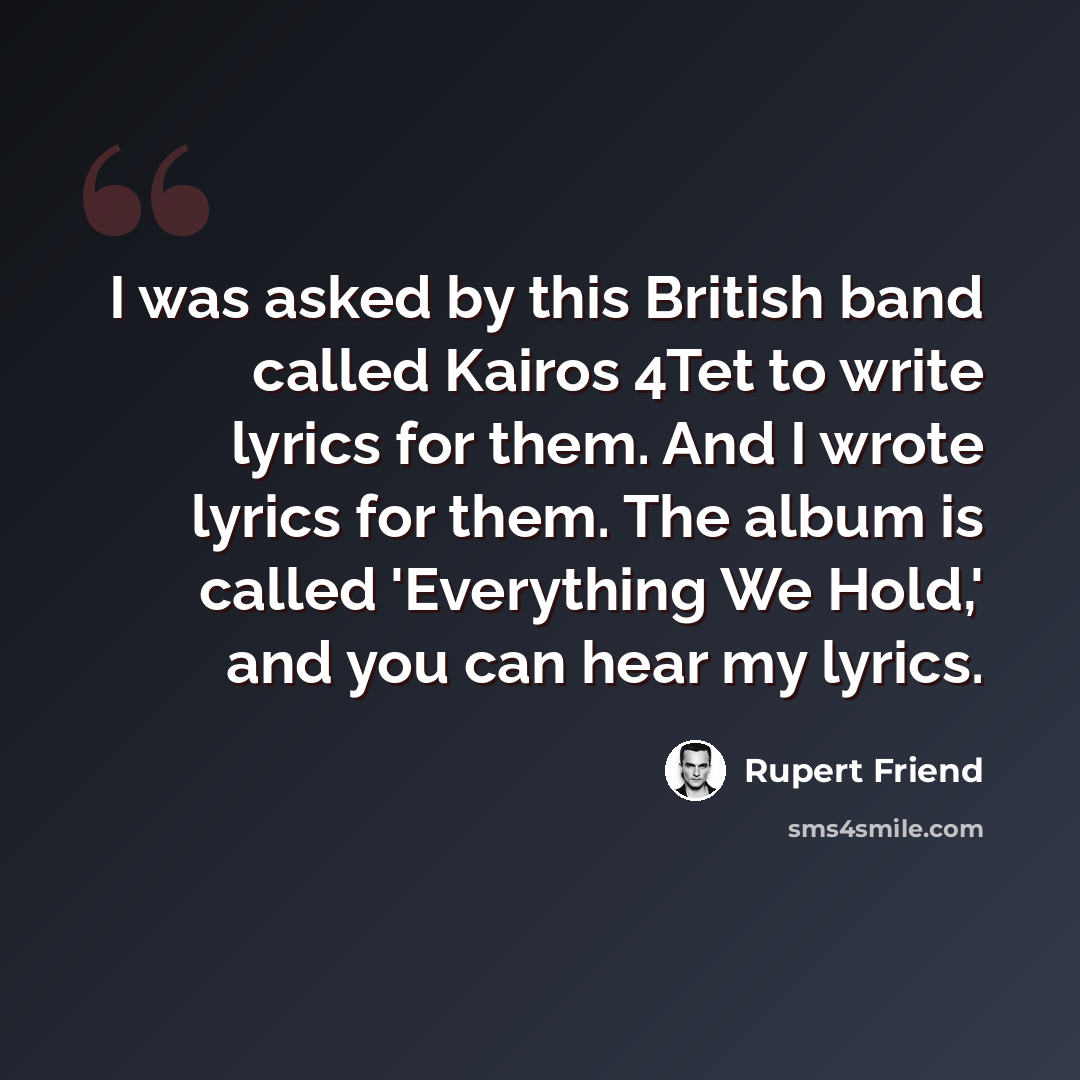 “I was asked by this British band called Kairos 4Tet to write lyrics for them. And I wrote lyrics for them. The album is called 'Everything We Hold,' and you can hear my lyrics.” quote by Rupert Friend