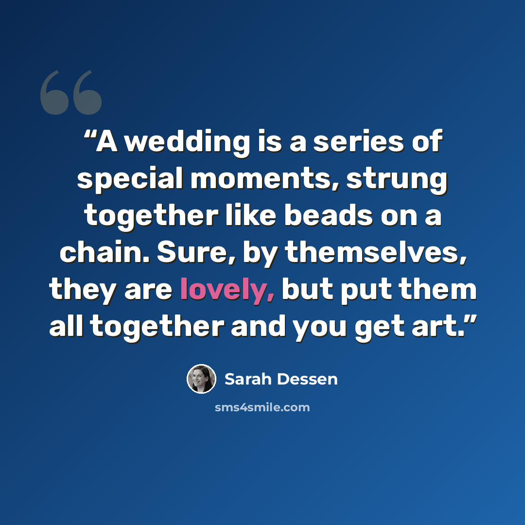 “A wedding is a series of special moments, strung together like beads on a chain. Sure, by themselves, they are lovely, but put them all together and you get art.” quote by Sarah Dessen