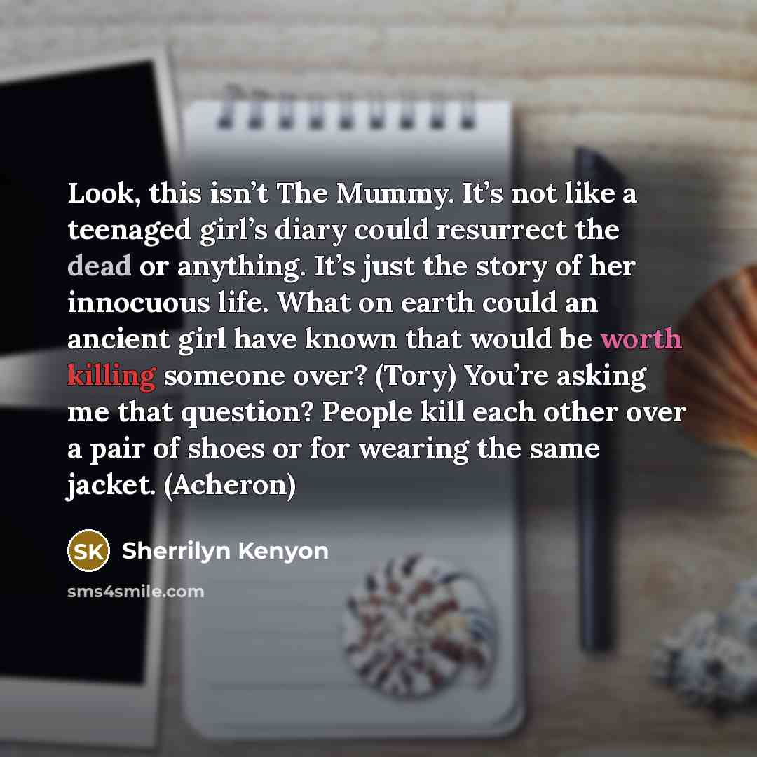 “Look, this isn’t The Mummy. It’s not like a teenaged girl’s diary could resurrect the dead or anything. It’s just the story of her innocuous life. What on earth could an ancient girl have known that would be worth killing someone over? (Tory) You’re asking me that question? People kill each other…” quote by Sherrilyn Kenyon