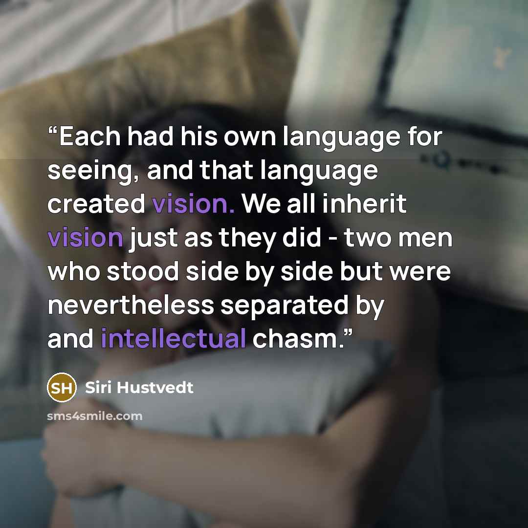 “Each had his own language for seeing, and that language created vision. We all inherit vision just as they did - two men who stood side by side but were nevertheless separated by and intellectual chasm.” quote by Siri Hustvedt