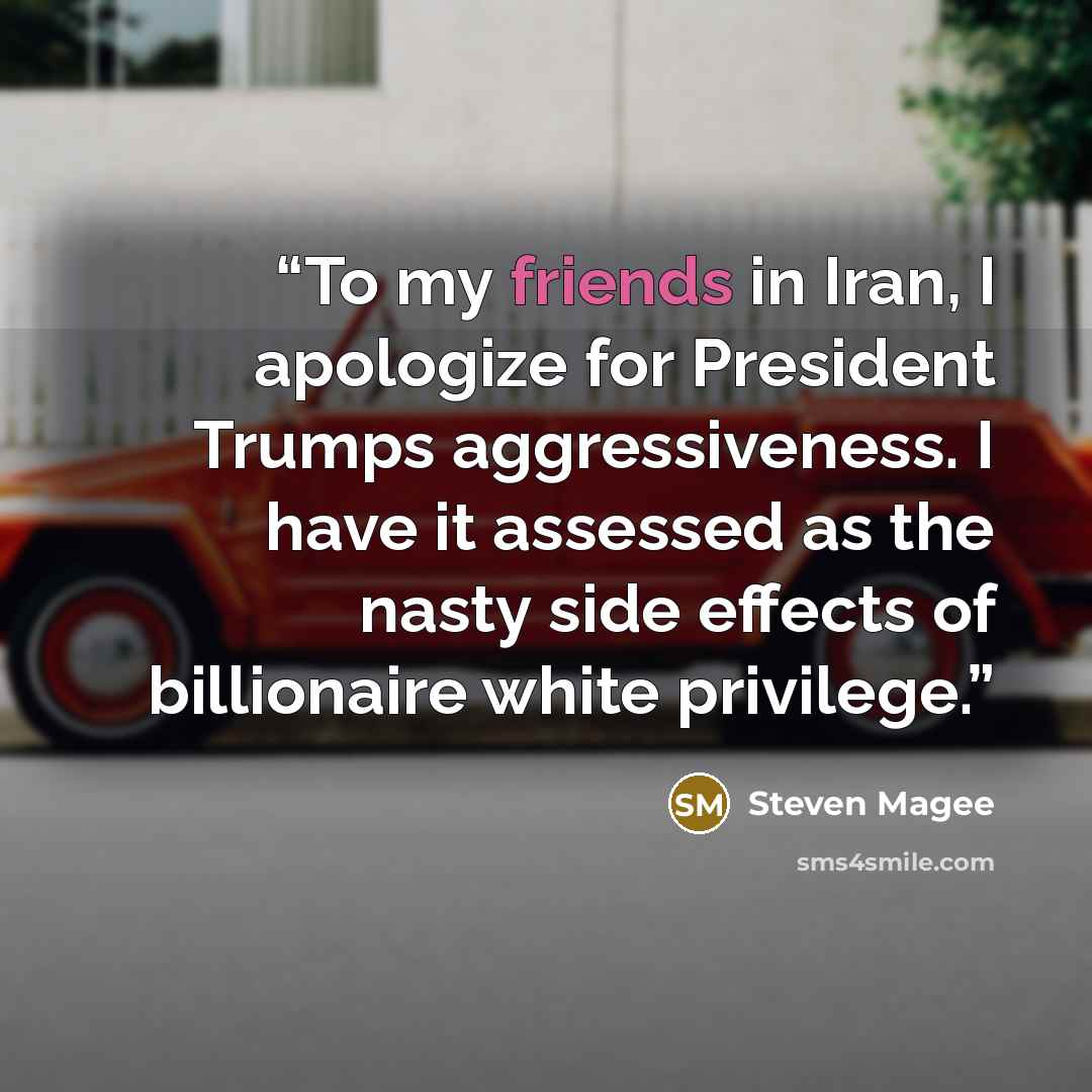 “To my friends in Iran, I apologize for President Trumps aggressiveness. I have it assessed as the nasty side effects of billionaire white privilege.” quote by Steven Magee