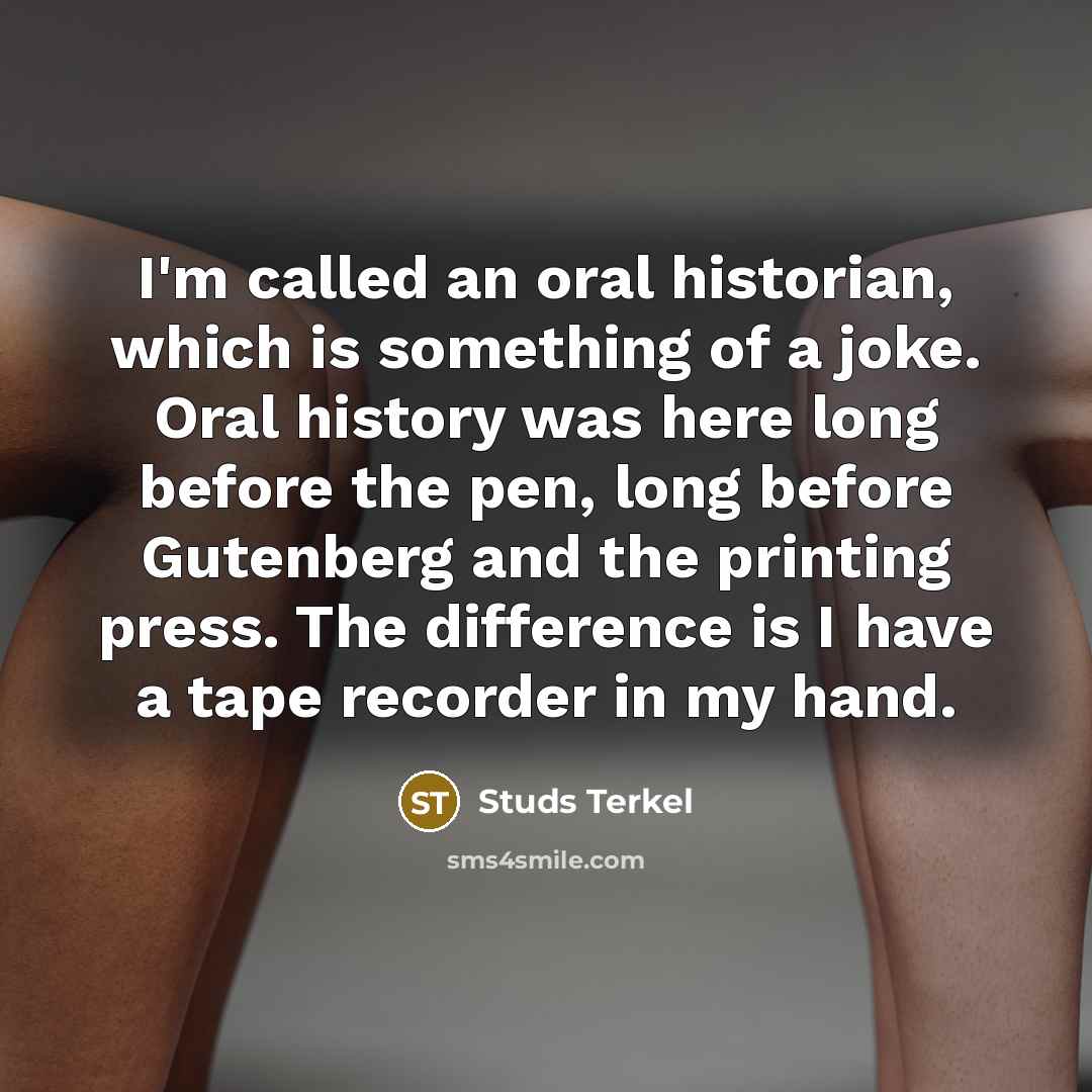 “I'm called an oral historian, which is something of a joke. Oral history was here long before the pen, long before Gutenberg and the printing press. The difference is I have a tape recorder in my hand.” quote by Studs Terkel