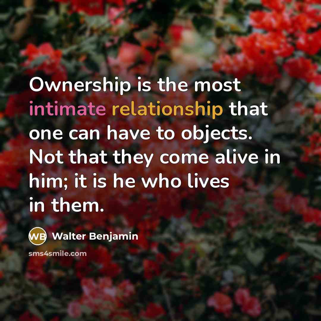 “Ownership is the most intimate relationship that one can have to objects. Not that they come alive in him; it is he who lives in them.” quote by Walter Benjamin
