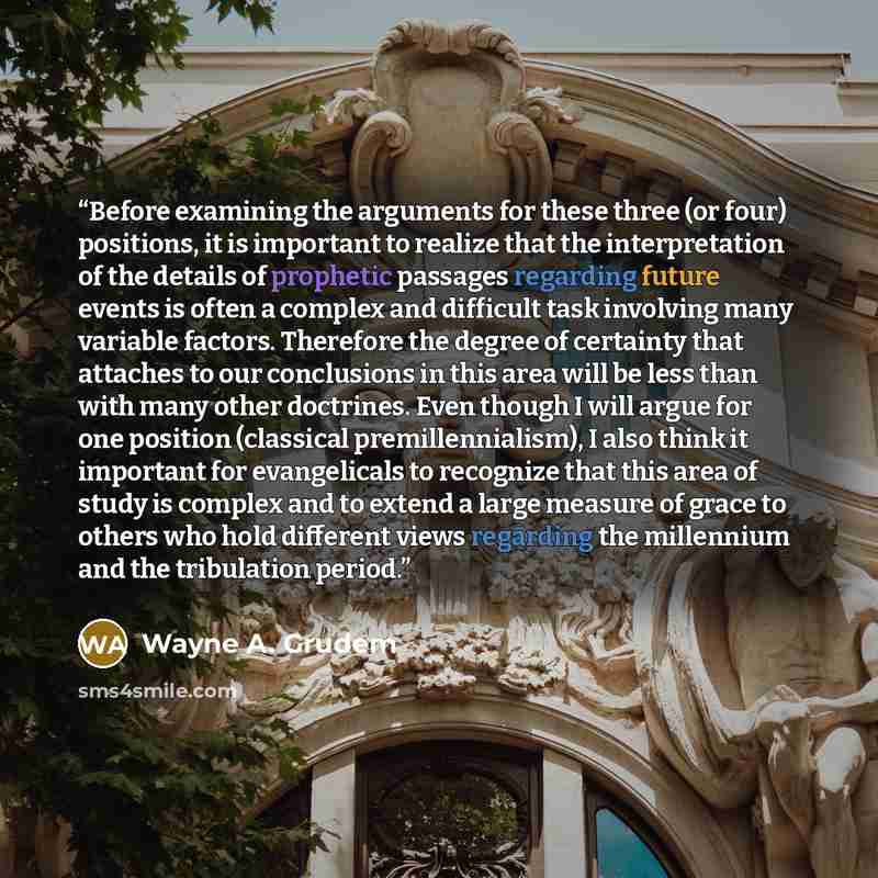 “Before examining the arguments for these three (or four) positions, it is important to realize that the interpretation of the details of prophetic passages regarding future events is often a complex and difficult task involving many variable factors. Therefore the degree of certainty that attaches…” quote by Wayne A. Grudem