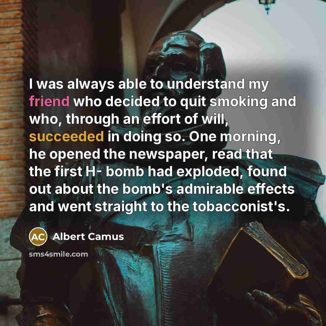 “I was always able to understand my friend who decided to quit smoking and who, through an effort of will, succeeded in doing so. One morning, he opened the newspaper, read that the first H- bomb had exploded, found out about the bomb's admirable effects and went straight to the tobacconist's.” quote by Albert Camus