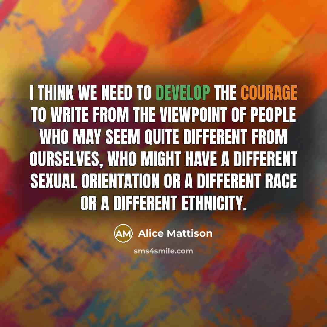 “I think we need to develop the courage to write from the viewpoint of people who may seem quite different from ourselves, who might have a different sexual orientation or a different race or a different ethnicity.” quote by Alice Mattison