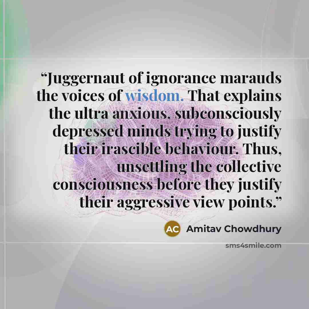 “Juggernaut of ignorance marauds the voices of wisdom. That explains the ultra anxious, subconsciously depressed minds trying to justify their irascible behaviour. Thus, unsettling the collective consciousness before they justify their aggressive view points.” quote by Amitav Chowdhury
