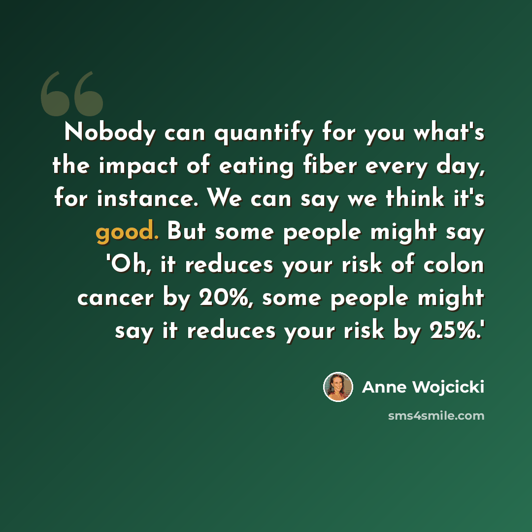 “Nobody can quantify for you what's the impact of eating fiber every day, for instance. We can say we think it's good. But some people might say 'Oh, it reduces your risk of colon cancer by 20%, some people might say it reduces your risk by 25%.'” quote by Anne Wojcicki