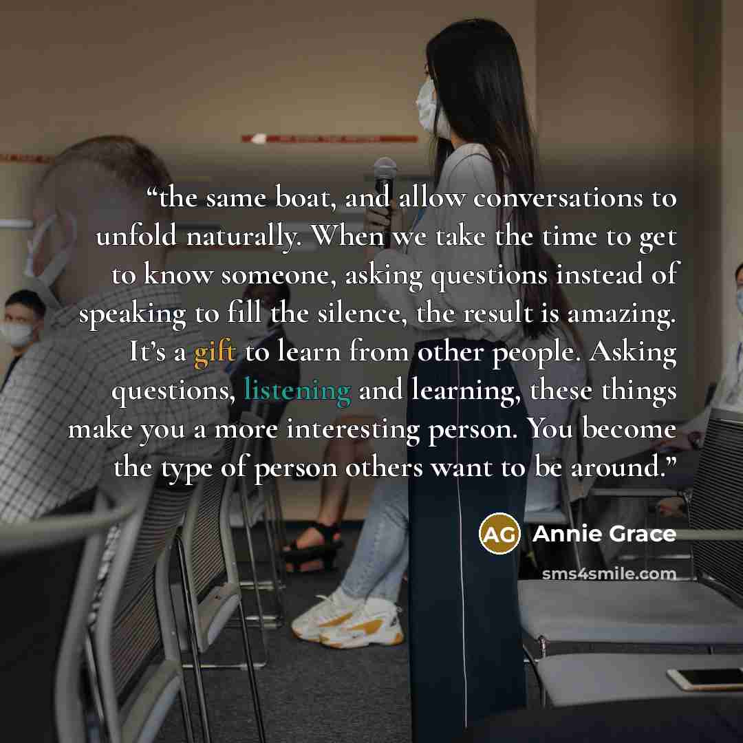 “the same boat, and allow conversations to unfold naturally. When we take the time to get to know someone, asking questions instead of speaking to fill the silence, the result is amazing. It’s a gift to learn from other people. Asking questions, listening and learning, these things make you a more…” quote by Annie Grace
