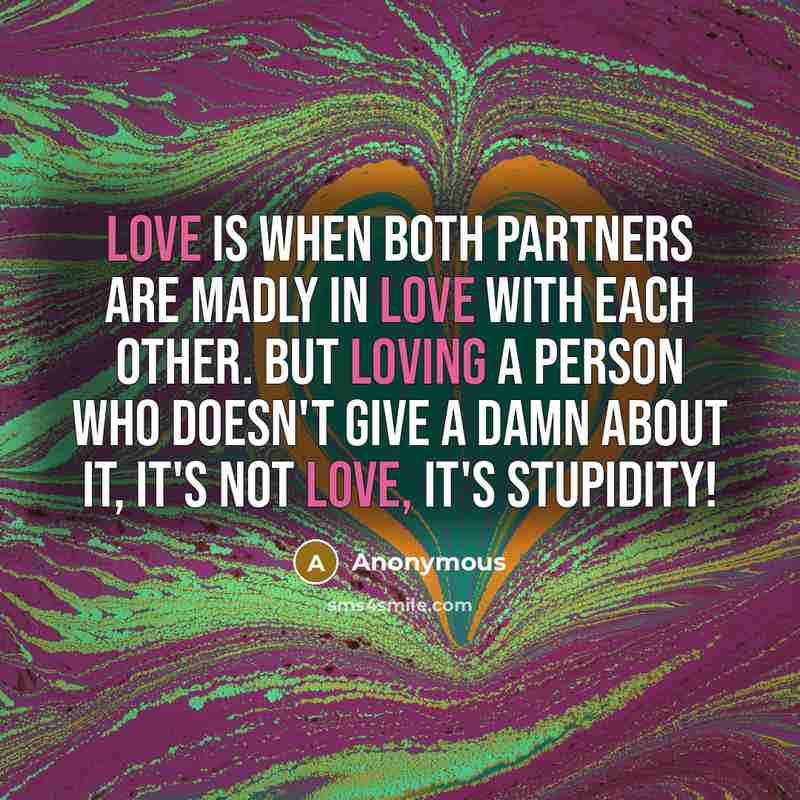 “LOVE is when both partners are madly in love with each other. But loving a person who doesn't give a damn about it, it's not LOVE, it's STUPIDITY!” quote by Anonymous