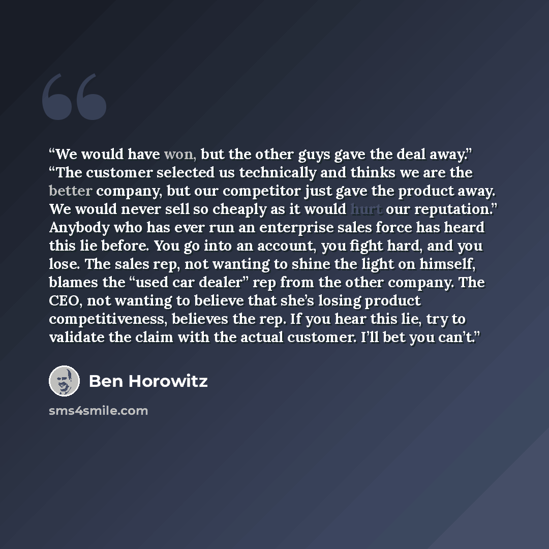 “We would have won, but the other guys gave the deal away.” “The customer selected us technically and thinks we are the better company, but our competitor just gave the product away. We would never sell so cheaply as it would hurt our reputation.” Anybody who has ever run an enterprise sales force…” quote by Ben Horowitz