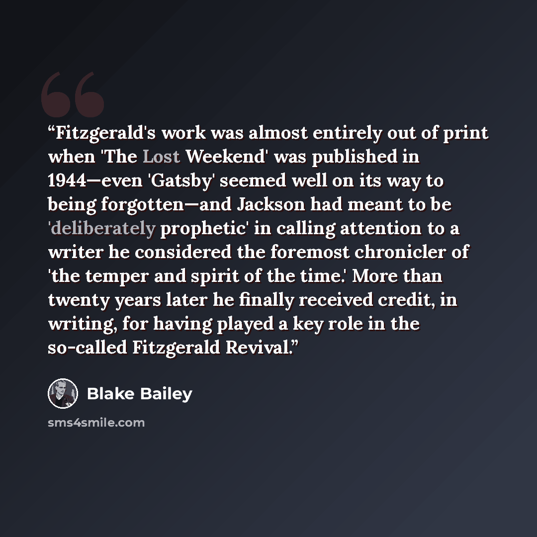 “Fitzgerald's work was almost entirely out of print when 'The Lost Weekend' was published in 1944—even 'Gatsby' seemed well on its way to being forgotten—and Jackson had meant to be 'deliberately prophetic' in calling attention to a writer he considered the foremost chronicler of 'the temper and…” quote by Blake Bailey