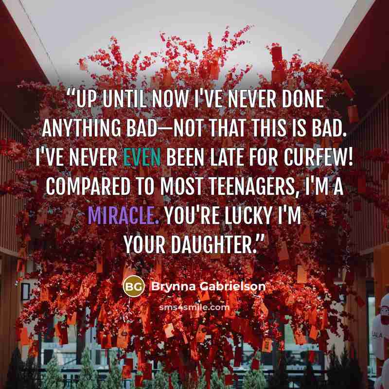 “Up until now I've never done anything bad—not that this is bad. I've never even been late for curfew! Compared to most teenagers, I'm a miracle. You're lucky I'm your daughter.” quote by Brynna Gabrielson
