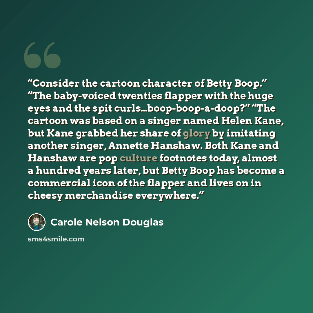 “Consider the cartoon character of Betty Boop.” “The baby-voiced twenties flapper with the huge eyes and the spit curls…boop-boop-a-doop?” “The cartoon was based on a singer named Helen Kane, but Kane grabbed her share of glory by imitating another singer, Annette Hanshaw. Both Kane and Hanshaw are…” quote by Carole Nelson Douglas