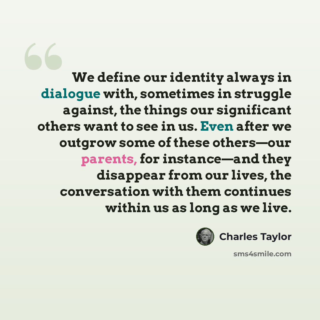 “We define our identity always in dialogue with, sometimes in struggle against, the things our significant others want to see in us. Even after we outgrow some of these others—our parents, for instance—and they disappear from our lives, the conversation with them continues within us as long as we…” quote by Charles Taylor