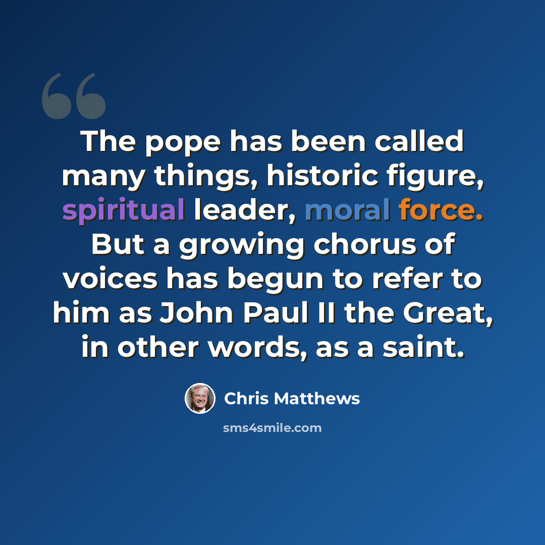 “The pope has been called many things, historic figure, spiritual leader, moral force. But a growing chorus of voices has begun to refer to him as John Paul II the Great, in other words, as a saint.” quote by Chris Matthews