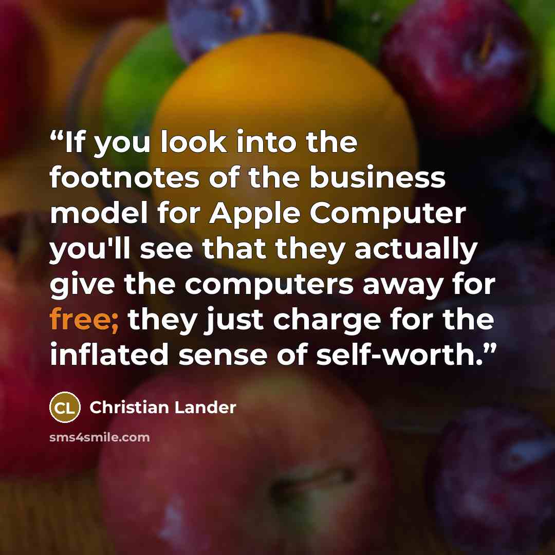 “If you look into the footnotes of the business model for Apple Computer you'll see that they actually give the computers away for free; they just charge for the inflated sense of self-worth.” quote by Christian Lander