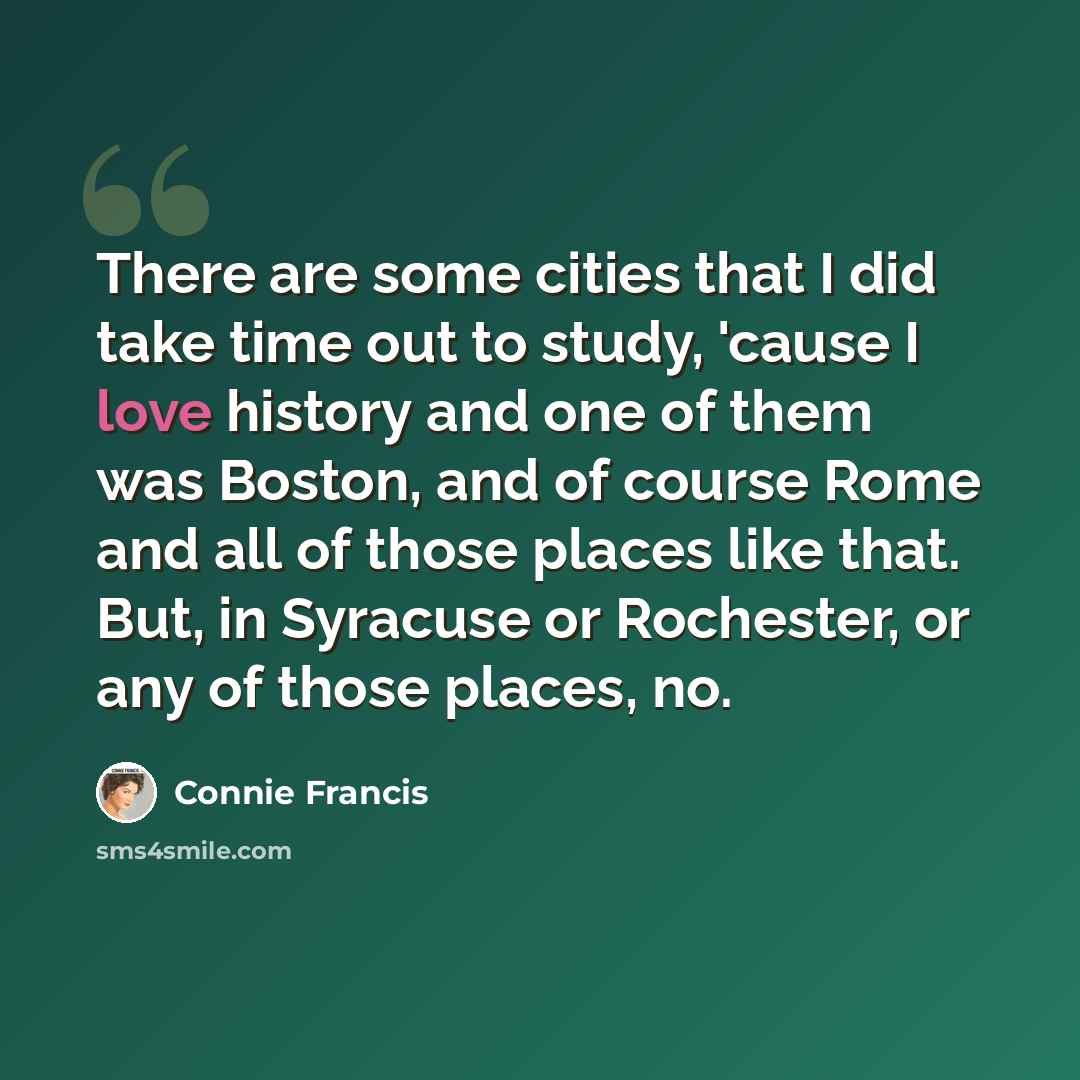 “There are some cities that I did take time out to study, 'cause I love history and one of them was Boston, and of course Rome and all of those places like that. But, in Syracuse or Rochester, or any of those places, no.” quote by Connie Francis