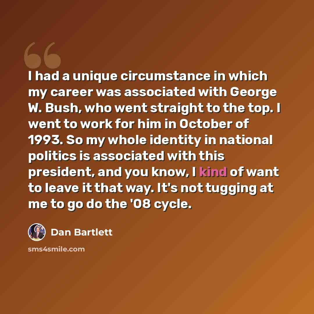 “I had a unique circumstance in which my career was associated with George W. Bush, who went straight to the top. I went to work for him in October of 1993. So my whole identity in national politics is associated with this president, and you know, I kind of want to leave it that way. It's not…” quote by Dan Bartlett