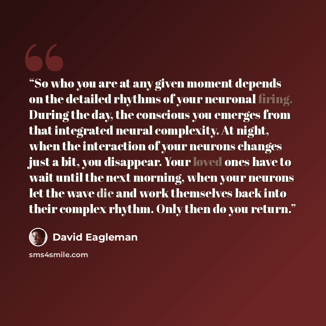 “So who you are at any given moment depends on the detailed rhythms of your neuronal firing. During the day, the conscious you emerges from that integrated neural complexity. At night, when the interaction of your neurons changes just a bit, you disappear. Your loved ones have to wait until the…” quote by David Eagleman
